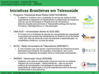 Hospital Universitário – Hospital São Paulo                                                  UNIFESP

Universidade Federal de São Paulo – UNIFESP


         Iniciativas Brasileiras em Telessaúde
         •   Programa Telessaúde Brasil Redes (SGETS/DAB/MS)
               –   O objetivo é contribuir com a qualidade do serviço de saúde do SUS,
                   capacitando e integrando os trabalhadores e profissionais de saúde por
                   meio do uso de tecnologias e infraestrutura de informática e
                   telecomunicação para promover a Teleassistência/Segunda Opinião
                   Formativa, Telediagnóstico e a Tele-educação.

         •   UNA-SUS – Universidade Aberta do SUS (MS)
               –   Foi criada com a finalidade de atender às necessidades de capacitação
                   e educação permanente dos trabalhadores do Sistema Único de Saúde
                   - SUS, por meio da oferta de cursos de extensão e especialização, na
                   modalidade a distância, na área da saúde.

         •   RUTE - Rede Universitária de Telemedicina (RNP/MCT)
               –   É uma iniciativa que visa apoiar o aprimoramento da infraestrutura para
                   telemedicina já existente nos hospitais universitários, bem como
                   promover a integração de projetos entre as instituições participantes.

         •   RHEMO - Hemorrede Virtual (SAS/MS)
               –   Implantou uma rede de colaboração virtual por meio de um sistema
                   interativo de comunicação - videoconferência - para os serviços
                   públicos de hemoterapia e hematologia do país para ampliar a
                   capacidade de colaboração e troca de experiências entre os serviços
                   da Hemorrede e seus parceiros.
Paulo Lopes - plopes@hospitalsaopaulo.org.br                                                  41
 