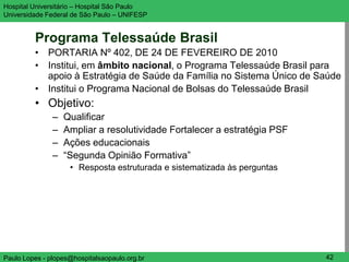 Hospital Universitário – Hospital São Paulo                               UNIFESP

Universidade Federal de São Paulo – UNIFESP


         Programa Telessaúde Brasil
         • PORTARIA Nº 402, DE 24 DE FEVEREIRO DE 2010
         • Institui, em âmbito nacional, o Programa Telessaúde Brasil para
           apoio à Estratégia de Saúde da Família no Sistema Único de Saúde
         • Institui o Programa Nacional de Bolsas do Telessaúde Brasil
         • Objetivo:
               –   Qualificar
               –   Ampliar a resolutividade Fortalecer a estratégia PSF
               –   Ações educacionais
               –   “Segunda Opinião Formativa”
                    • Resposta estruturada e sistematizada às perguntas




Paulo Lopes - plopes@hospitalsaopaulo.org.br                               42
 
