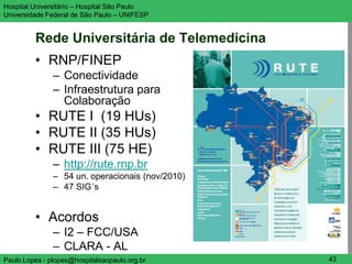 Hospital Universitário – Hospital São Paulo       UNIFESP

Universidade Federal de São Paulo – UNIFESP


         Rede Universitária de Telemedicina
         • RNP/FINEP
               – Conectividade
               – Infraestrutura para
                 Colaboração
         • RUTE I (19 HUs)
         • RUTE II (35 HUs)
         • RUTE III (75 HE)
               – http://rute.rnp.br
               – 54 un. operacionais (nov/2010)
               – 47 SIG´s


         • Acordos
               – I2 – FCC/USA
               – CLARA - AL
Paulo Lopes - plopes@hospitalsaopaulo.org.br       43
 