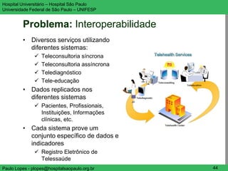 Hospital Universitário – Hospital São Paulo     UNIFESP

Universidade Federal de São Paulo – UNIFESP


         Problema: Interoperabilidade
         • Diversos serviços utilizando
           diferentes sistemas:
                  Teleconsultoria síncrona
                  Teleconsultoria assíncrona
                  Telediagnóstico
                  Tele-educação
         • Dados replicados nos
           diferentes sistemas
                Pacientes, Profissionais,
                 Instituições, Informações
                 clínicas, etc.
         • Cada sistema prove um
           conjunto específico de dados e
           indicadores
                Registro Eletrônico de
                 Telessaúde
Paulo Lopes - plopes@hospitalsaopaulo.org.br     44
 