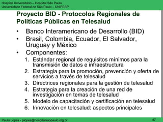 Hospital Universitário – Hospital São Paulo                       UNIFESP

Universidade Federal de São Paulo – UNIFESP

         Proyecto BID - Protocolos Regionales de
         Políticas Públicas en Telesalud
         •      Banco Interamericano de Desarrollo (BID)
         •      Brasil, Colombia, Ecuador, El Salvador,
                Uruguay y México
         •      Componentes:
               1. Estándar regional de requisitos mínimos para la
                  transmisión de datos e infraestructura
               2. Estrategia para la promoción, prevención y oferta de
                  servicios a través de telesalud
               3. Directrices regionales para la gestión de telesalud
               4. Estrategia para la creación de una red de
                  investigación en temas de telesalud
               5. Modelo de capacitación y certificación en telesalud
               6. Innovación en telesalud: aspectos principales

Paulo Lopes - plopes@hospitalsaopaulo.org.br                       47
 
