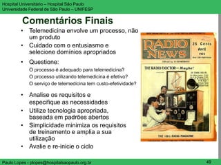 Hospital Universitário – Hospital São Paulo                     UNIFESP

Universidade Federal de São Paulo – UNIFESP


         Comentários Finais
         • Telemedicina envolve um processo, não
           um produto
         • Cuidado com o entusiasmo e
           selecione domínios apropriados
         • Questione:
             O processo é adequado para telemedicina?
             O processo utilizando telemedicina é efetivo?
             O serviço de telemedicina tem custo-efetividade?

         • Analise os requisitos e
           especifique as necessidades
         • Utilize tecnologia apropriada,
           baseada em padrões abertos
         • Simplicidade minimiza os requisitos
           de treinamento e amplia a sua
           utilização
         • Avalie e re-inicie o ciclo

Paulo Lopes - plopes@hospitalsaopaulo.org.br                     49
 