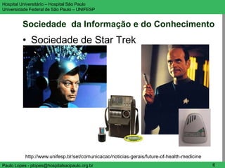 Hospital Universitário – Hospital São Paulo                                                  UNIFESP

Universidade Federal de São Paulo – UNIFESP


         Sociedade da Informação e do Conhecimento
         • Sociedade de Star Trek




           http://www.unifesp.br/set/comunicacao/noticias-gerais/future-of-health-medicine
Paulo Lopes - plopes@hospitalsaopaulo.org.br                                                    6
 