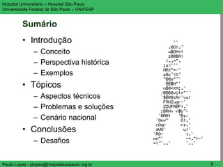 Hospital Universitário – Hospital São Paulo    UNIFESP

Universidade Federal de São Paulo – UNIFESP


         Sumário
         • Introdução
               – Conceito
               – Perspectiva histórica
               – Exemplos
         • Tópicos
               – Aspectos técnicos
               – Problemas e soluções
               – Cenário nacional
         • Conclusões
               – Desafios


Paulo Lopes - plopes@hospitalsaopaulo.org.br      9
 