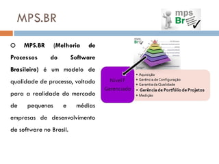 MPS.BR
O    MPS.BR      (Melhoria    de
Processos      do        Software
Brasileiro) é um modelo de
qualidade de processo, voltado
para a realidade do mercado
de    pequenas      e     médias
empresas de desenvolvimento
de software no Brasil.
 