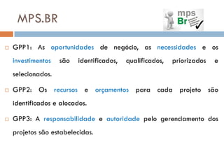 MPS.BR
   GPP1: As oportunidades de negócio, as necessidades e os
    investimentos   são   identificados,   qualificados,   priorizados   e
    selecionados.

   GPP2: Os recursos e orçamentos para cada projeto são
    identificados e alocados.

   GPP3: A responsabilidade e autoridade pelo gerenciamento dos
    projetos são estabelecidas.
 