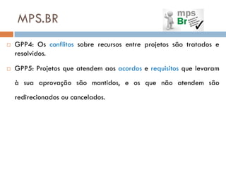 MPS.BR
   GPP4: Os conflitos sobre recursos entre projetos são tratados e
    resolvidos.
   GPP5: Projetos que atendem aos acordos e requisitos que levaram
    à sua aprovação são mantidos, e os que não atendem são
    redirecionados ou cancelados.
 