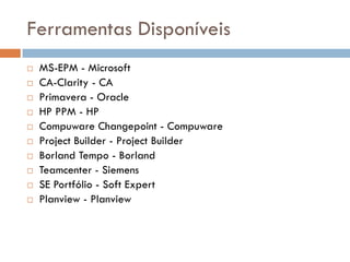 Ferramentas Disponíveis
   MS-EPM - Microsoft
   CA-Clarity - CA
   Primavera - Oracle
   HP PPM - HP
   Compuware Changepoint - Compuware
   Project Builder - Project Builder
   Borland Tempo - Borland
   Teamcenter - Siemens
   SE Portfólio - Soft Expert
   Planview - Planview
 