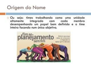 Origem do Nome
   Ou seja: times trabalhando como uma unidade
    altamente      integrada    com     cada membro
    desempenhando um papel bem definido e o time
    inteiro focando num único objetivo.
 