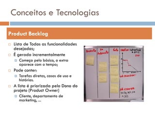 Conceitos e Tecnologias

Product Backlog
   Lista de Todas as funcionalidades
    desejadas;
   É gerada incrementalmente
       Começa pelo básico, o extra
        aparece com o tempo;
   Pode conter:
       Tarefas diretas, casos de uso e
        histórias.
   A lista é priorizada pelo Dono do
    projeto (Product Owner)
       Cliente, departamento de
        marketing, ...
 