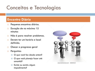 Conceitos e Tecnologias
Encontro Diário
   Pequenos encontros diários.
   Duração de no máximo 15
    minutos
   Não é para resolver problemas.
   Devem ter um horário e local
    definido.
   Checar o progresso geral
   Perguntas:
       O que você fez desde ontem?
       O que você planeja fazer até
        amanhã?
       Existe ou existiu algum
        impedimento?
 