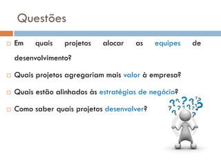 Questões
   Em    quais   projetos   alocar    as    equipes   de
    desenvolvimento?

   Quais projetos agregariam mais valor à empresa?

   Quais estão alinhados às estratégias de negócio?

   Como saber quais projetos desenvolver?
 