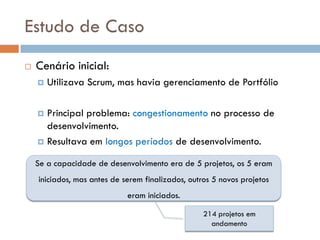 Estudo de Caso
   Cenário inicial:
       Utilizava Scrum, mas havia gerenciamento de Portfólio

     Principal problema: congestionamento no processo de
      desenvolvimento.
     Resultava em longos períodos de desenvolvimento.

    Se a capacidade de desenvolvimento era de 5 projetos, os 5 eram
    iniciados, mas antes de serem finalizados, outros 5 novos projetos
                             eram iniciados.

                                                   214 projetos em
                                                     andamento
 