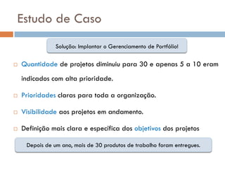 Estudo de Caso
                Solução: Implantar o Gerenciamento de Portfólio!

   Quantidade de projetos diminuiu para 30 e apenas 5 a 10 eram
    indicados com alta prioridade.

   Prioridades claras para toda a organização.

   Visibilidade aos projetos em andamento.

   Definição mais clara e específica dos objetivos dos projetos

     Depois de um ano, mais de 30 produtos de trabalho foram entregues.
 