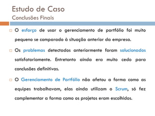 Estudo de Caso
Conclusões Finais
   O esforço de usar o gerenciamento de portfólio foi muito
    pequeno se comparado à situação anterior da empresa.

   Os problemas detectados anteriormente foram solucionados
    satisfatoriamente. Entretanto ainda era muito cedo para
    conclusões definitivas.

   O Gerenciamento de Portfólio não afetou a forma como as
    equipes trabalhavam, elas ainda utilizam o Scrum, só fez
    complementar a forma como os projetos eram escolhidos.
 