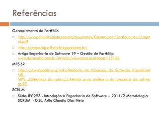 Referências
Gerenciamento de Portfólio
 http://www.americopinto.com.br/downloads/Gestao+de+Portfolio+de+Projet
  os.pdf
 http://gerenciaportfolio.blogspot.com.br/

 Artigo Engenharia de Software 19 – Gestão de Portfólio:
  www.devmedia.com.br/articles/viewcomp.asp?comp=15152
MPS.BR
 http://pt.wikipedia.org/wiki/Melhoria_de_Processos_do_Software_Brasileiro#
  MR-
  MPS_.28Modelo_de_refer.C3.AAncia_para_melhoria_do_processo_de_softwa
  re.29
SCRUM
 Slide: IEC993 - Introdução à Engenharia de Software – 2011/2 Metodologia
  SCRUM - D.Sc. Arilo Claudio Dias Neto
 