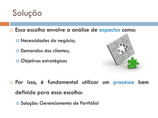 Solução
   Essa escolha envolve a análise de aspectos como:
       Necessidades do negócio;
       Demandas dos clientes;
       Objetivos estratégicos



   Por isso, é fundamental utilizar um processo bem
    definido para essa escolha:
       Solução: Gerenciamento de Portfólio!
 