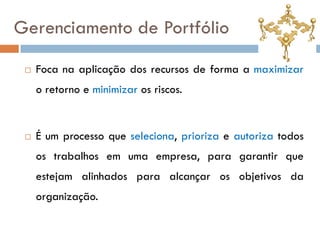 Gerenciamento de Portfólio

    Foca na aplicação dos recursos de forma a maximizar
     o retorno e minimizar os riscos.


    É um processo que seleciona, prioriza e autoriza todos
     os trabalhos em uma empresa, para garantir que
     estejam alinhados para alcançar os objetivos da
     organização.
 