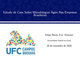 Estudo de Caso Sobre Metodologias ´Ageis Nas Empresas
Brasileiras
Felipe Neves, Fco. Emerson
Universidade Federal do Cear´a
18 de novembro de 2016
 