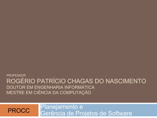 PROFESSOR
ROGÉRIO PATRÍCIO CHAGAS DO NASCIMENTO
DOUTOR EM ENGENHARIA INFORMÁTICA
MESTRE EM CIÊNCIA DA COMPUTAÇÃO
Planejamento e
Gerência de Projetos de SoftwarePROCC
 