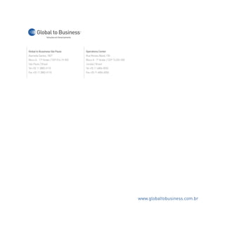 Global to Bussiness São Paulo
Alameda Santos, 1827
Bloco A - 11º Andar / CEP 014.19-002
São Paulo / Brasil
Tel +55 11 3882-0110
Fax +55 11 3882-0110
Operations Center
Rua Moises Abaid, 150
Bloco A - 1º Andar / CEP 13.202-500
Jundiaí / Brasil
Tel +55 11 4806-0050
Fax +55 11 4806-0050
Soluções em Gerenciamento
Global to Business
www.globaltobusiness.com.br
 