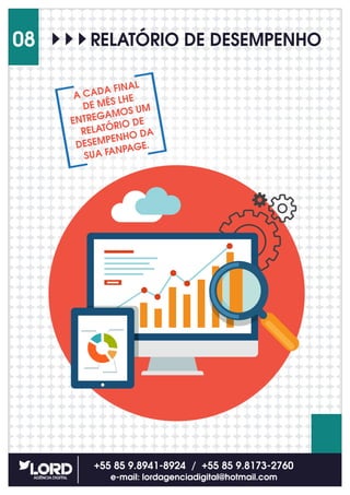 +55 85 9.8941-8924 / +55 85 9.8173-2760
e-mail: lordagenciadigital@hotmail.com
08 RELATÓRIO DE DESEMPENHO
A CADA FINAL
DE MÊS LHE
ENTREGAMOS UM
RELATÓRIO DE
DESEMPENHO DA
SUA FANPAGE.
 