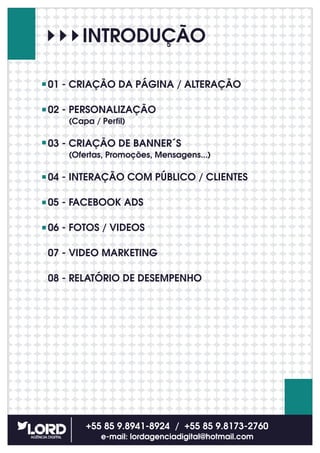 INTRODUÇÃO
01 - CRIAÇÃO DA PÁGINA / ALTERAÇÃO
02 - PERSONALIZAÇÃO
(Capa / Perfil)
03 - CRIAÇÃO DE BANNER´S
(Ofertas, Promoções, Mensagens...)
04 - INTERAÇÃO COM PÚBLICO / CLIENTES
05 - FACEBOOK ADS
06 - FOTOS / VIDEOS
07 - VIDEO MARKETING
08 - RELATÓRIO DE DESEMPENHO
+55 85 9.8941-8924 / +55 85 9.8173-2760
e-mail: lordagenciadigital@hotmail.com
 