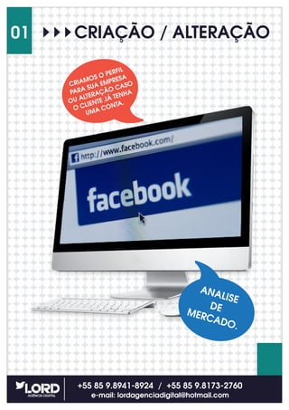 CRIAÇÃO / ALTERAÇÃO
+55 85 9.8941-8924 / +55 85 9.8173-2760
e-mail: lordagenciadigital@hotmail.com
01
CRIAMOS O PERFIL
PARA SUA EMPRESA
OU ALTERAÇÃO CASO
O CLIENTE JÁ TENHA
UMA CONTA.
ANALISE
DEMERCADO.
 