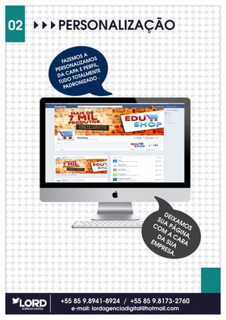 PERSONALIZAÇÃO
+55 85 9.8941-8924 / +55 85 9.8173-2760
e-mail: lordagenciadigital@hotmail.com
02
FAZEMOS A
PERSONALIZAMOS
DA CAPA E PERFIL,
TUDO TOTALMENTE
PADRONIZADO .
DEIXAMOS
SUA PÁGINA,
COM
A CARA
DA SUA
EMPRESA.
 