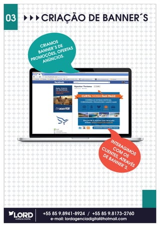 CRIAÇÃO DE BANNER´S
+55 85 9.8941-8924 / +55 85 9.8173-2760
e-mail: lordagenciadigital@hotmail.com
03
CRIAMOS
BANNER´S DE
PROMOÇÕES, OFERTAS
ANÚNCIOS.
INTERAGIMOS
COM
OS
CLIENTES, ATRAVÉS
DE BANNER´S.
 