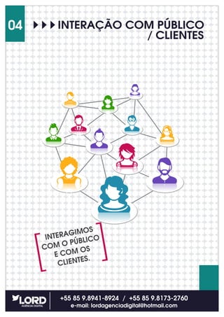 INTERAÇÃO COM PÚBLICO
/ CLIENTES
+55 85 9.8941-8924 / +55 85 9.8173-2760
e-mail: lordagenciadigital@hotmail.com
04
INTERAGIMOS
COM O PÚBLICO
E COM OS
CLIENTES.
 