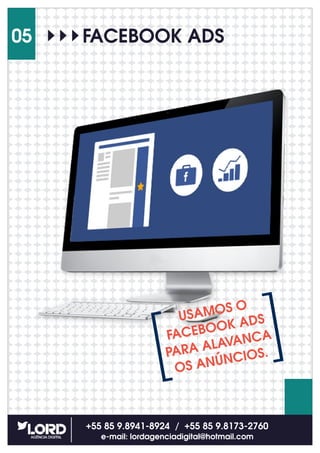 +55 85 9.8941-8924 / +55 85 9.8173-2760
e-mail: lordagenciadigital@hotmail.com
05
USAMOS O
FACEBOOK ADS
PARA ALAVANCA
OS ANÚNCIOS.
FACEBOOK ADS
 