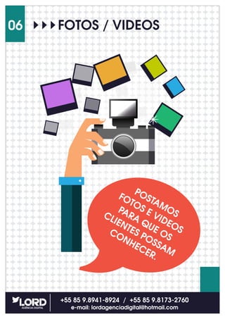 +55 85 9.8941-8924 / +55 85 9.8173-2760
e-mail: lordagenciadigital@hotmail.com
06 FOTOS / VIDEOS
POSTAMOS
FOTOS E VIDEOS
PARA QUE OS
CLIENTES POSSAM
CONHECER.
 