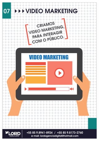 +55 85 9.8941-8924 / +55 85 9.8173-2760
e-mail: lordagenciadigital@hotmail.com
07 VIDEO MARKETING
VIDEO MARKETING
CRIAMOS
VIDEO MARKETING,
PARA INTERAGIR
COM O PÚBLICO.
 
