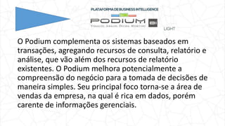 O Podium complementa os sistemas baseados em
transações, agregando recursos de consulta, relatório e
análise, que vão além dos recursos de relatório
existentes. O Podium melhora potencialmente a
compreensão do negócio para a tomada de decisões de
maneira simples. Seu principal foco torna-se a área de
vendas da empresa, na qual é rica em dados, porém
carente de informações gerenciais.
 