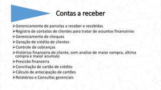 Contas a receber
Gerenciamento de parcelas a receber e recebidas
Registro de contatos de clientes para tratar de assuntos financeiros
Gerenciamento de cheques
Geração de crédito de clientes
Controle de cobranças
Histórico financeiro de cliente, com analise de maior compra, última
compra e maior acumulo
Previsão financeira
Conciliação de cartão de crédito
Cálculo de antecipação de cartões
Relatórios e Consultas gerenciais
 