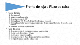 Frente de loja e Fluxo de caixa
• Frente de loja
Operacional
Movimentação do caixa
Gerenciamento do ECF
Utilização do TEF (Transferência Eletrônica de Fundos)
Utilização de leitor biométrico para controle de acessos e liberação de vendas para
clientes
Relatório e consultas gerenciais
• Fluxo de caixa
Gerenciamento de contas e meios de pagamentos
Conferência de malotes virtuais
Controle de movimentações
Gerenciamento de fluxo de caixa analítico e sintético
Comparativos de receitas x despesas
 