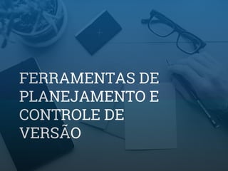 FERRAMENTAS DE
PLANEJAMENTO E
CONTROLE DE
VERSÃO
 