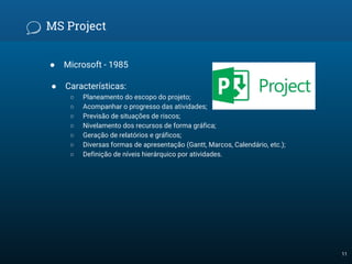 MS Project
● Microsoft - 1985
● Características:
○ Planeamento do escopo do projeto;
○ Acompanhar o progresso das atividades;
○ Previsão de situações de riscos;
○ Nivelamento dos recursos de forma gráfica;
○ Geração de relatórios e gráficos;
○ Diversas formas de apresentação (Gantt, Marcos, Calendário, etc.);
○ Definição de níveis hierárquico por atividades.
11
 