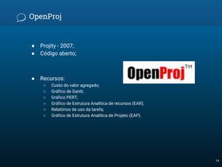 OpenProj
● Projity - 2007;
● Código aberto;
● Recursos:
○ Custo do valor agregado;
○ Gráfico de Gantt;
○ Gráfico PERT;
○ Gráfico de Estrutura Analítica de recursos (EAR);
○ Relatórios de uso da tarefa;
○ Gráfico de Estrutura Analítica de Projeto (EAP).
14
 