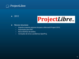 ProjectLibre
● 2012
● Novos recursos:
○ Importa e exporta arquivos do/para o Microsoft Project 2010;
○ Exportação para PDF;
○ Nova interface de botões;
○ Correções de erros e problemas OpenProj.
16
 