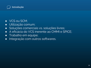 Introdução
● VCS ou SCM;
● Utilização comum;
● Soluções comerciais vs. soluções livres;
● A eficácia do VCS inerente ao CMMI e SPICE;
● Trabalho em equipe;
● Integração com outros softwares.
28
 