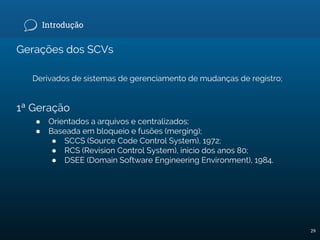 Introdução
Gerações dos SCVs
Derivados de sistemas de gerenciamento de mudanças de registro;
1ª Geração
● Orientados a arquivos e centralizados;
● Baseada em bloqueio e fusões (merging);
● SCCS (Source Code Control System), 1972;
● RCS (Revision Control System), início dos anos 80;
● DSEE (Domain Software Engineering Environment), 1984.
29
 