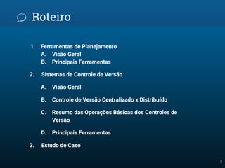 Roteiro
1. Ferramentas de Planejamento
A. Visão Geral
B. Principais Ferramentas
2. Sistemas de Controle de Versão
A. Visão Geral
B. Controle de Versão Centralizado x Distribuído
C. Resumo das Operações Básicas dos Controles de
Versão
D. Principais Ferramentas
3. Estudo de Caso
3
 