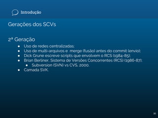 Introdução
Gerações dos SCVs
2ª Geração
● Uso de redes centralizadas;
● Uso de multi-arquivos e merge (fusão) antes do commit (envio);
● Dick Grune escreve scripts que envolvem o RCS (1984-85);
● Brian Berliner, Sistema de Versões Concorrentes (RCS) (1986-87);
● Subversion (SVN) vs CVS, 2000.
● Camada SVK.
30
 