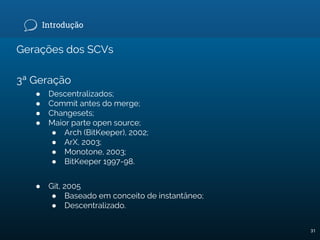 Introdução
Gerações dos SCVs
3ª Geração
● Descentralizados;
● Commit antes do merge;
● Changesets;
● Maior parte open source;
● Arch (BitKeeper), 2002;
● ArX, 2003;
● Monotone, 2003;
● BitKeeper 1997-98.
● Git, 2005
● Baseado em conceito de instantâneo;
● Descentralizado.
31
 