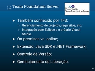 Team Foundation Server
● Também conhecido por TFS:
○ Gerenciamento de projetos, requisitos, etc.
○ Integração com Eclipse e o próprio Visual
Studio.
● On-premises vs. online;
● Extensão: Java SDK e .NET Framework;
● Controle de Versão;
● Gerenciamento de Liberação.
40
 