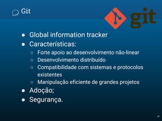 Git
● Global information tracker
● Características:
○ Forte apoio ao desenvolvimento não-linear
○ Desenvolvimento distribuído
○ Compatibilidade com sistemas e protocolos
existentes
○ Manipulação eficiente de grandes projetos
● Adoção;
● Segurança.
41
 