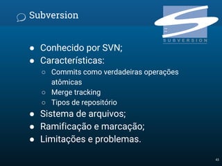 Subversion
● Conhecido por SVN;
● Características:
○ Commits como verdadeiras operações
atômicas
○ Merge tracking
○ Tipos de repositório
● Sistema de arquivos;
● Ramificação e marcação;
● Limitações e problemas.
43
 
