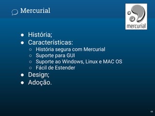 Mercurial
● História;
● Características:
○ História segura com Mercurial
○ Suporte para GUI
○ Suporte ao Windows, Linux e MAC OS
○ Fácil de Estender
● Design;
● Adoção.
44
 